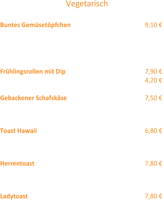 Vegetarisch  Buntes Gemüsetöpfchen  (12,1,4,2) 9,10 €  Marktgemüse mit Sauce Hollandaise und  Käse überbacken,  Gemüserösti, Toast mit Kräuter butter, Käse überbacken Tomate und mit kleiner Salatgarnitur  Frühlingsrollen mit Dip (12) 7,90 €  als Vorspeise 5 Stück: 4,20 €  Gebackener Schafskäse  (12,2) 7 ,50 €  mit (eingelegter) gebratener Paprika und Weißbrot Kleinigkeiten  Toast Hawaii  (4,12,1,2,3) 6,80 €  2 Scheiben Toast mit Kochschinken, Ananas und  Käse überbacken,  garniert mit einem Salatbouquet  Herrentoast (12,1) 7,80 €  Schweinesteak überbacken mit Spargel,  Sauce Hollandaise & Käse  Ladytoast (1,12) 7,80 €  Hähnchenbrustfilet überbacken mit Pfirsich,  Sauce Hollandaise & Käse
