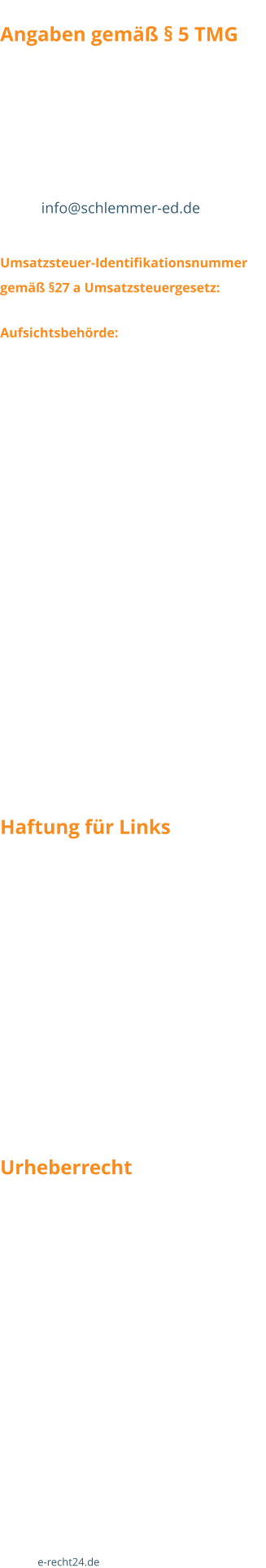 Angaben gemäß § 5 TMG Christian Jakobs Haupstraße 34 D-56858 Peterswald-Löffelscheid Tel. (+49) 06545 / 277 Fax (+49) 06545 / 6300 Email info@schlemmer-ed.de  Umsatzsteuer-Identifikationsnummer  gemäß §27 a Umsatzsteuergesetz: DE 231110166 Aufsichtsbehörde: Landratsamt Cochem  Wir sind nicht bereit oder verpflichtet, an Streitbeilegungsverfahren vor einer Verbraucherschlichtungsstelle teilzunehmen.  Als Diensteanbieter sind wir gemäß § 7 Abs.1 TMG für eigene Inhalte auf diesen Seiten nach den allgemeinen Gesetzen verantwortlich. Nach §§ 8 bis 10 TMG sind wir als Diensteanbieter jedoch nicht verpflichtet, übermittelte oder gespeicherte fremde Informationen zu überwachen oder nach Umständen zu forschen, die auf eine rechtswidrige Tätigkeit hinweisen. Verpflichtungen zur Entfernung oder Sperrung der Nutzung von Informationen nach den allgemeinen Gesetzen bleiben hiervon unberührt. Eine diesbezügliche Haftung ist jedoch erst ab dem Zeitpunkt der Kenntnis einer konkreten Rechtsverletzung möglich. Bei Bekanntwerden von entsprechenden Rechtsverletzungen werden wir diese Inhalte umgehend entfernen.  Haftung für Links Unser Angebot enthält Links zu externen Webseiten Dritter, auf deren Inhalte wir keinen Einfluss haben. Deshalb können wir für diese fremden Inhalte auch keine Gewähr übernehmen. Für die Inhalte der verlinkten Seiten ist stets der jeweilige Anbieter oder Betreiber der Seiten verantwortlich. Die verlinkten Seiten wurden zum Zeitpunkt der Verlinkung auf mögliche Rechtsverstöße überprüft. Rechtswidrige Inhalte waren zum Zeitpunkt der Verlinkung nicht erkennbar. Eine permanente inhaltliche Kontrolle der verlinkten Seiten ist jedoch ohne konkrete Anhaltspunkte einer Rechtsverletzung nicht zumutbar. Bei Bekanntwerden von Rechtsverletzungen werden wir derartige Links umgehend entfernen. Urheberrecht Die durch die Seitenbetreiber erstellten Inhalte und Werke auf diesen Seiten unterliegen dem deutschen Urheberrecht. Die Vervielfältigung, Bearbeitung, Verbreitung und jede Art der Verwertung außerhalb der Grenzen des Urheberrechtes bedürfen der schriftlichen Zustimmung des jeweiligen Autors bzw. Erstellers. Downloads und Kopien dieser Seite sind nur für den privaten, nicht kommerziellen Gebrauch gestattet. Soweit die Inhalte auf dieser Seite nicht vom Betreiber erstellt wurden, werden die Urheberrechte Dritter beachtet. Insbesondere werden Inhalte Dritter als solche gekennzeichnet. Sollten Sie trotzdem auf eine Urheberrechtsverletzung aufmerksam werden, bitten wir um einen entsprechenden Hinweis. Bei Bekanntwerden von Rechtsverletzungen werden wir derartige Inhalte umgehend entfernen.  Quelle: e-recht24.de