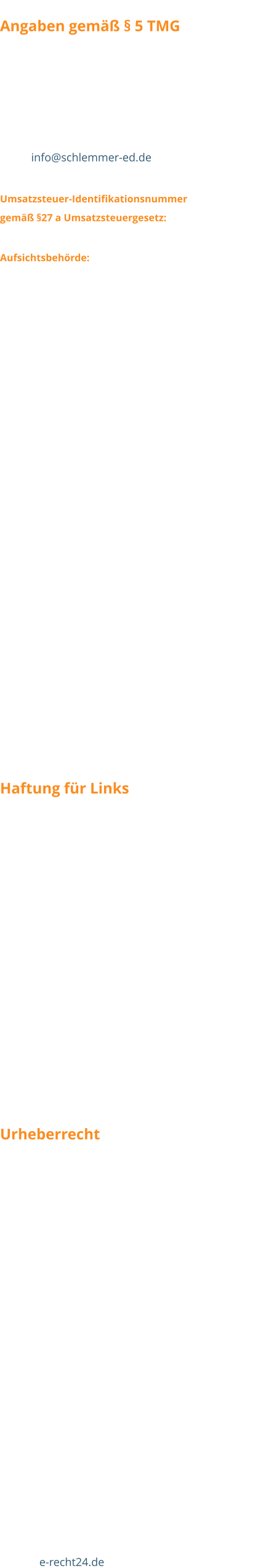 Angaben gemäß § 5 TMG Christian Jakobs Haupstraße 34 D-56858 Peterswald-Löffelscheid Tel. (+49) 06545 / 277 Fax (+49) 06545 / 6300 Email info@schlemmer-ed.de  Umsatzsteuer-Identifikationsnummer  gemäß §27 a Umsatzsteuergesetz: DE 231110166 Aufsichtsbehörde: Landratsamt Cochem  Wir sind nicht bereit oder verpflichtet, an Streitbeilegungsverfahren vor einer Verbraucherschlichtungsstelle teilzunehmen.  Als Diensteanbieter sind wir gemäß § 7 Abs.1 TMG für eigene Inhalte auf diesen Seiten nach den allgemeinen Gesetzen verantwortlich. Nach §§ 8 bis 10 TMG sind wir als Diensteanbieter jedoch nicht verpflichtet, übermittelte oder gespeicherte fremde Informationen zu überwachen oder nach Umständen zu forschen, die auf eine rechtswidrige Tätigkeit hinweisen. Verpflichtungen zur Entfernung oder Sperrung der Nutzung von Informationen nach den allgemeinen Gesetzen bleiben hiervon unberührt. Eine diesbezügliche Haftung ist jedoch erst ab dem Zeitpunkt der Kenntnis einer konkreten Rechtsverletzung möglich. Bei Bekanntwerden von entsprechenden Rechtsverletzungen werden wir diese Inhalte umgehend entfernen.  Haftung für Links Unser Angebot enthält Links zu externen Webseiten Dritter, auf deren Inhalte wir keinen Einfluss haben. Deshalb können wir für diese fremden Inhalte auch keine Gewähr übernehmen. Für die Inhalte der verlinkten Seiten ist stets der jeweilige Anbieter oder Betreiber der Seiten verantwortlich. Die verlinkten Seiten wurden zum Zeitpunkt der Verlinkung auf mögliche Rechtsverstöße überprüft. Rechtswidrige Inhalte waren zum Zeitpunkt der Verlinkung nicht erkennbar. Eine permanente inhaltliche Kontrolle der verlinkten Seiten ist jedoch ohne konkrete Anhaltspunkte einer Rechtsverletzung nicht zumutbar. Bei Bekanntwerden von Rechtsverletzungen werden wir derartige Links umgehend entfernen. Urheberrecht Die durch die Seitenbetreiber erstellten Inhalte und Werke auf diesen Seiten unterliegen dem deutschen Urheberrecht. Die Vervielfältigung, Bearbeitung, Verbreitung und jede Art der Verwertung außerhalb der Grenzen des Urheberrechtes bedürfen der schriftlichen Zustimmung des jeweiligen Autors bzw. Erstellers. Downloads und Kopien dieser Seite sind nur für den privaten, nicht kommerziellen Gebrauch gestattet. Soweit die Inhalte auf dieser Seite nicht vom Betreiber erstellt wurden, werden die Urheberrechte Dritter beachtet. Insbesondere werden Inhalte Dritter als solche gekennzeichnet. Sollten Sie trotzdem auf eine Urheberrechtsverletzung aufmerksam werden, bitten wir um einen entsprechenden Hinweis. Bei Bekanntwerden von Rechtsverletzungen werden wir derartige Inhalte umgehend entfernen.  Quelle: e-recht24.de